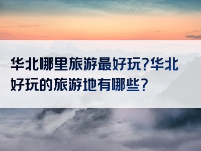 华北哪里旅游最好玩？华北好玩的旅游地有哪些？