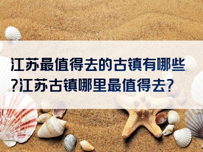 江苏最值得去的古镇有哪些？江苏古镇哪里最值得去？