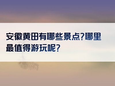 安徽黄田有哪些景点？哪里最值得游玩呢？