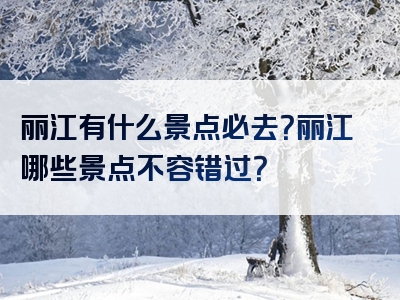 丽江有什么景点必去？丽江哪些景点不容错过？