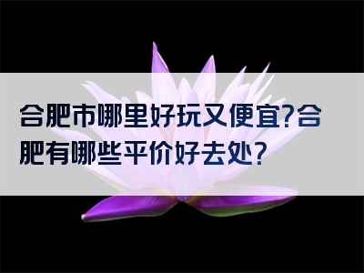 合肥市哪里好玩又便宜？合肥有哪些平价好去处？