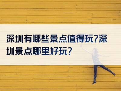 深圳有哪些景点值得玩？深圳景点哪里好玩？