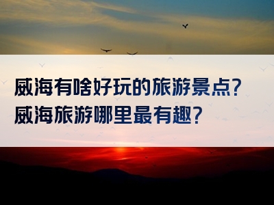 威海有啥好玩的旅游景点？威海旅游哪里最有趣？