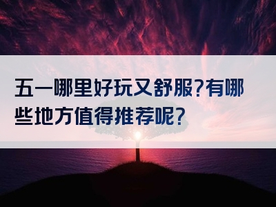 五一哪里好玩又舒服？有哪些地方值得推荐呢？