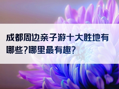 成都周边亲子游十大胜地有哪些？哪里最有趣？