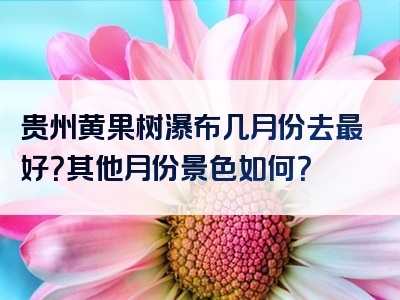 贵州黄果树瀑布几月份去最好？其他月份景色如何？