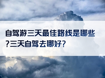 自驾游三天最佳路线是哪些？三天自驾去哪好？