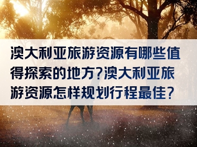 澳大利亚旅游资源有哪些值得探索的地方?澳大利亚旅游资源怎样规划行程最佳?