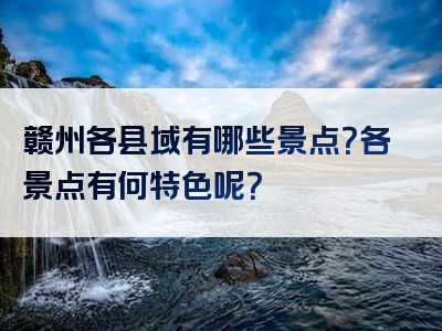 赣州各县域有哪些景点？各景点有何特色呢？