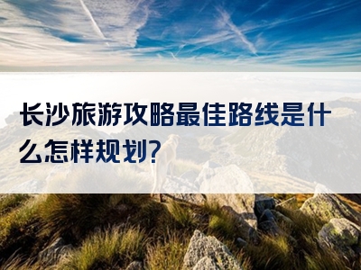 长沙旅游攻略最佳路线是什么怎样规划？