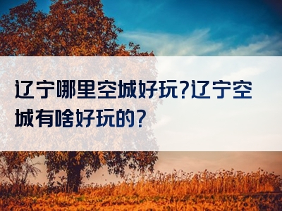 辽宁哪里空城好玩？辽宁空城有啥好玩的？