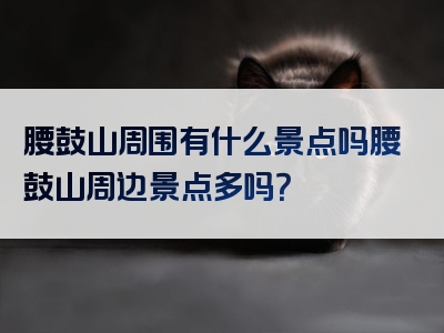 腰鼓山周围有什么景点吗腰鼓山周边景点多吗？