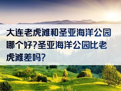 大连老虎滩和圣亚海洋公园哪个好？圣亚海洋公园比老虎滩差吗？