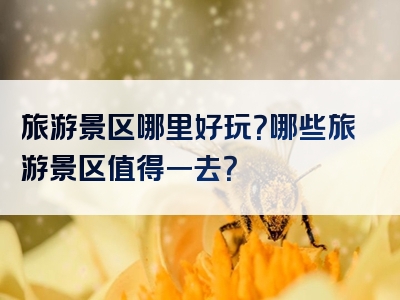 旅游景区哪里好玩？哪些旅游景区值得一去？