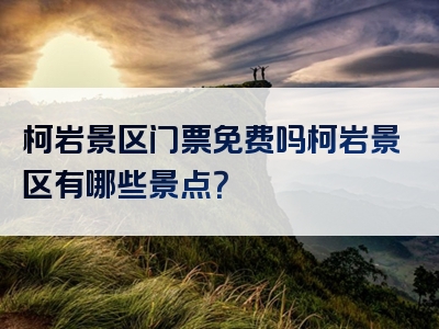 柯岩景区门票免费吗柯岩景区有哪些景点？