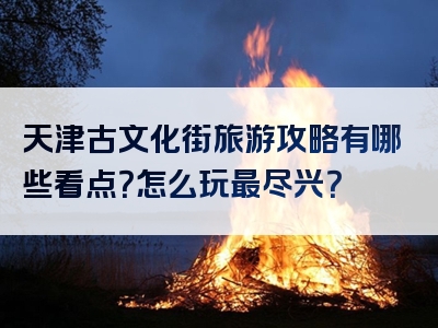 天津古文化街旅游攻略有哪些看点？怎么玩最尽兴？