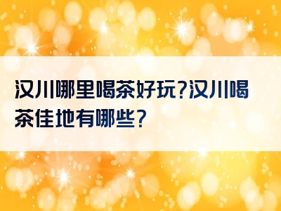汉川哪里喝茶好玩？汉川喝茶佳地有哪些？