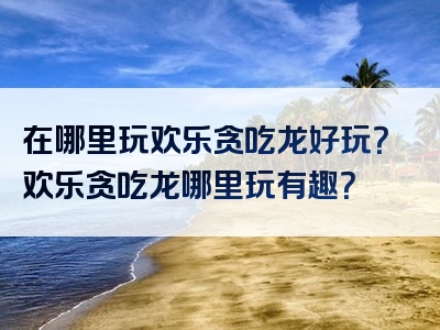在哪里玩欢乐贪吃龙好玩？欢乐贪吃龙哪里玩有趣？