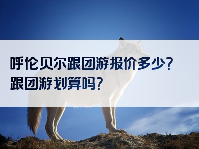 呼伦贝尔跟团游报价多少？跟团游划算吗？