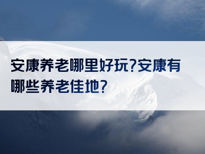 安康养老哪里好玩？安康有哪些养老佳地？