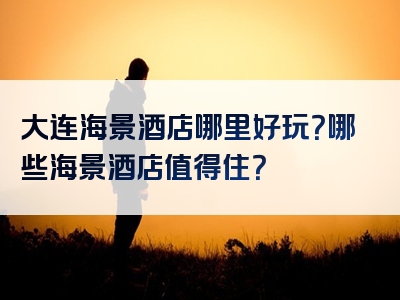 大连海景酒店哪里好玩？哪些海景酒店值得住？