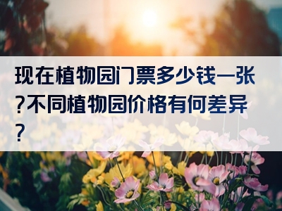 现在植物园门票多少钱一张?不同植物园价格有何差异?
