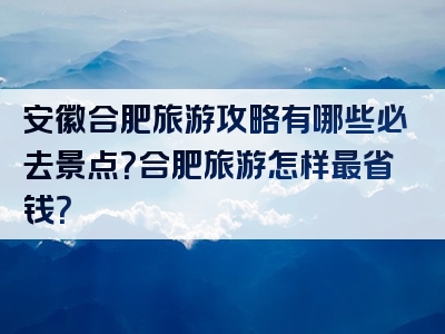 安徽合肥旅游攻略有哪些必去景点？合肥旅游怎样最省钱？