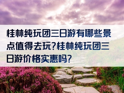 桂林纯玩团三日游有哪些景点值得去玩？桂林纯玩团三日游价格实惠吗？