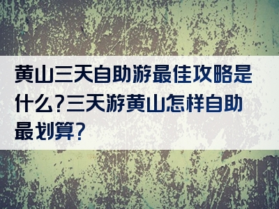 黄山三天自助游最佳攻略是什么？三天游黄山怎样自助最划算？