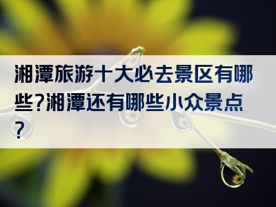 湘潭旅游十大必去景区有哪些？湘潭还有哪些小众景点？