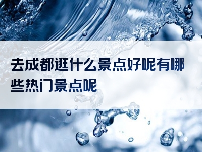 去成都逛什么景点好呢有哪些热门景点呢