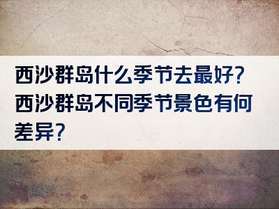 西沙群岛什么季节去最好？西沙群岛不同季节景色有何差异？