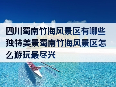 四川蜀南竹海风景区有哪些独特美景蜀南竹海风景区怎么游玩最尽兴