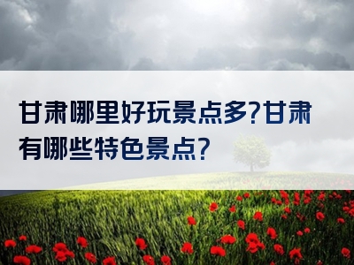 甘肃哪里好玩景点多？甘肃有哪些特色景点？
