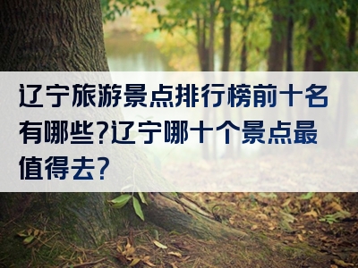 辽宁旅游景点排行榜前十名有哪些？辽宁哪十个景点最值得去？