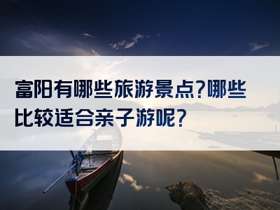 富阳有哪些旅游景点？哪些比较适合亲子游呢？