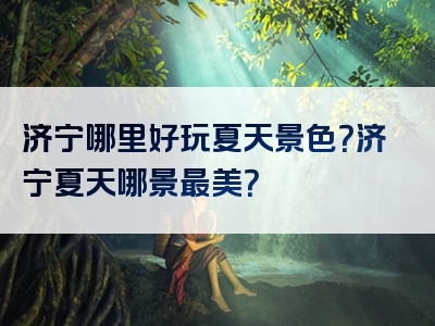济宁哪里好玩夏天景色？济宁夏天哪景最美？