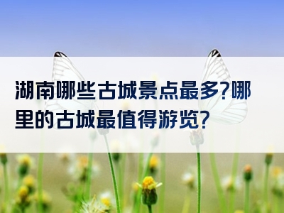 湖南哪些古城景点最多？哪里的古城最值得游览？