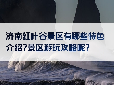 济南红叶谷景区有哪些特色介绍？景区游玩攻略呢？