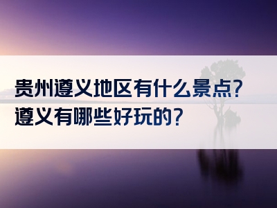 贵州遵义地区有什么景点？遵义有哪些好玩的？