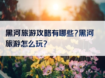 黑河旅游攻略有哪些？黑河旅游怎么玩？