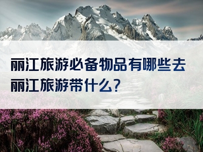 丽江旅游必备物品有哪些去丽江旅游带什么？