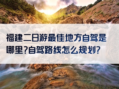 福建二日游最佳地方自驾是哪里？自驾路线怎么规划？