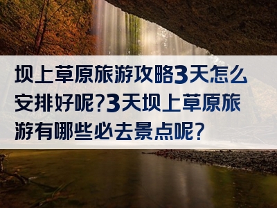 坝上草原旅游攻略3天怎么安排好呢？3天坝上草原旅游有哪些必去景点呢？