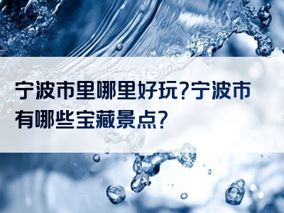 宁波市里哪里好玩？宁波市有哪些宝藏景点？