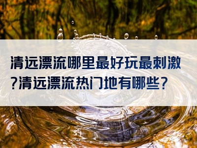 清远漂流哪里最好玩最刺激？清远漂流热门地有哪些？
