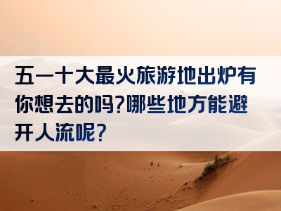 五一十大最火旅游地出炉有你想去的吗？哪些地方能避开人流呢？