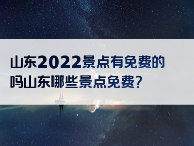 山东2022景点有免费的吗山东哪些景点免费？