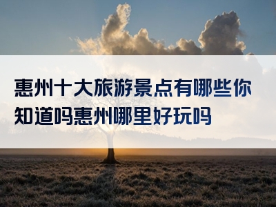 惠州十大旅游景点有哪些你知道吗惠州哪里好玩吗