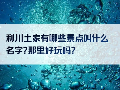 利川土家有哪些景点叫什么名字？那里好玩吗？